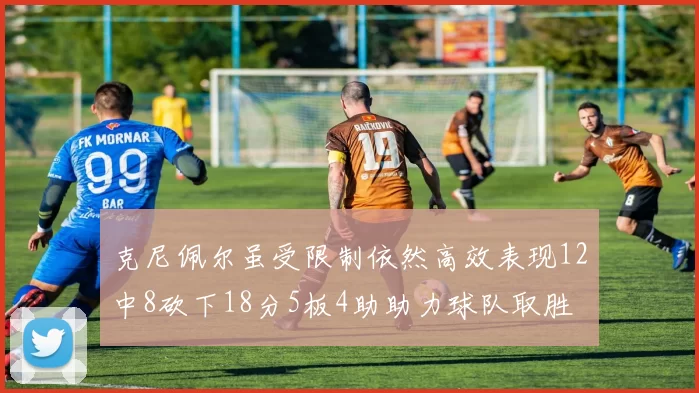 克尼佩尔虽受限制依然高效表现12中8砍下18分5板4助助力球队取胜