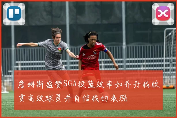 詹姆斯盛赞SGA投篮效率如乔丹我欣赏高效球员并自信我的表现