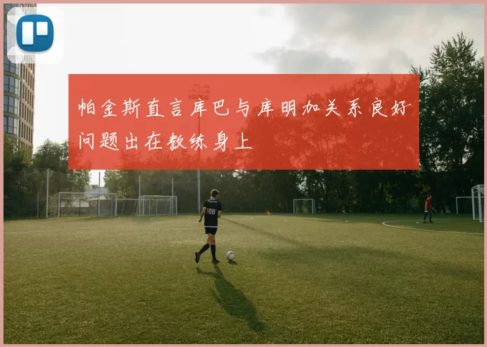 帕金斯直言库巴与库明加关系良好问题出在教练身上