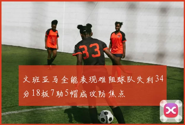 文班亚马全能表现难阻球队失利34分18板7助5帽成攻防焦点