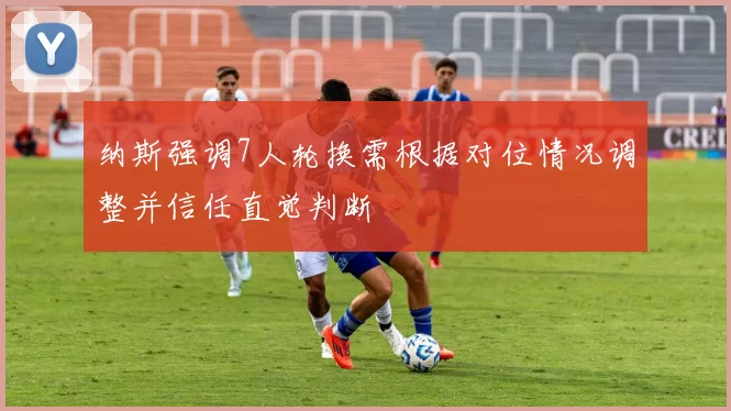 纳斯强调7人轮换需根据对位情况调整并信任直觉判断