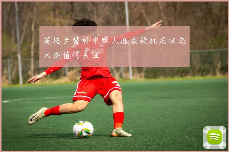 英格兰替补中锋人选成疑托尼状态火热值得关注