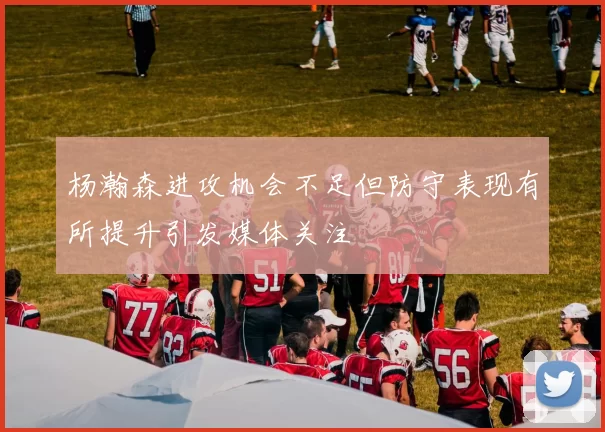 杨瀚森进攻机会不足但防守表现有所提升引发媒体关注