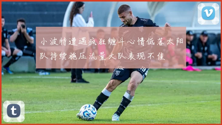 小波特遭遇疯狂缠斗心情低落太阳队持续施压流量大队表现不佳