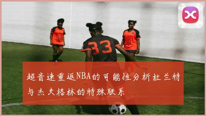 超音速重返NBA的可能性分析杜兰特与杰夫格林的特殊联系