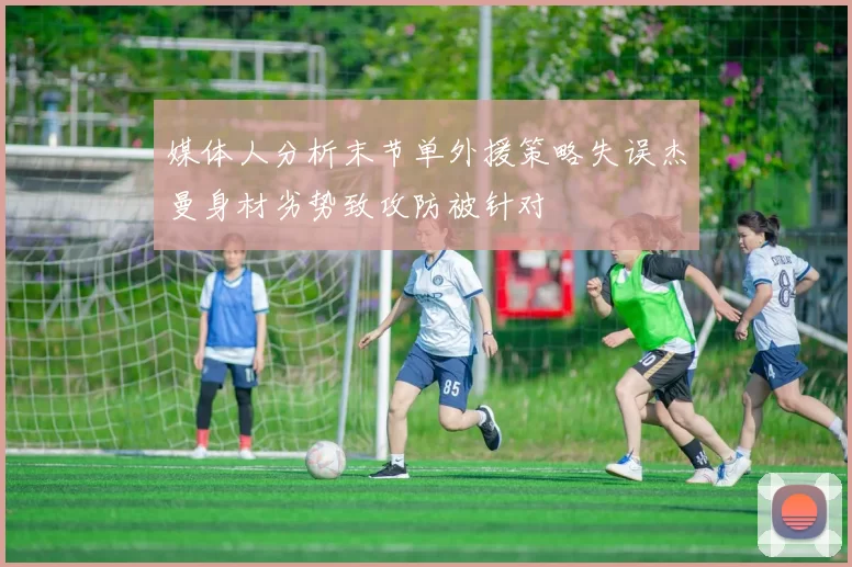 媒体人分析末节单外援策略失误杰曼身材劣势致攻防被针对