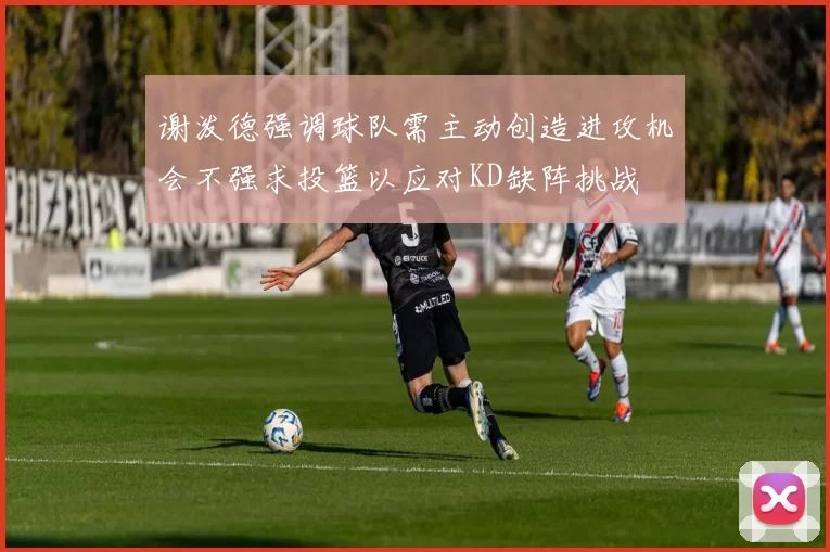 谢泼德强调球队需主动创造进攻机会不强求投篮以应对KD缺阵挑战