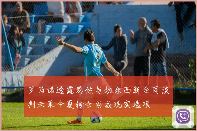 罗马诺透露恩佐与切尔西新合同谈判未果今夏转会或成现实选项