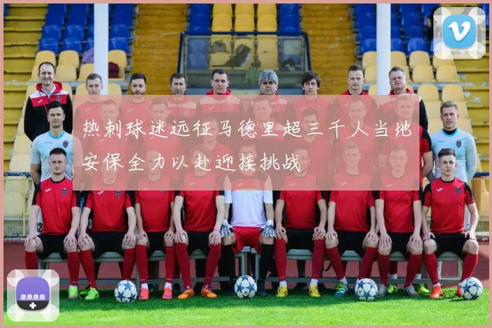 热刺球迷远征马德里超三千人当地安保全力以赴迎接挑战