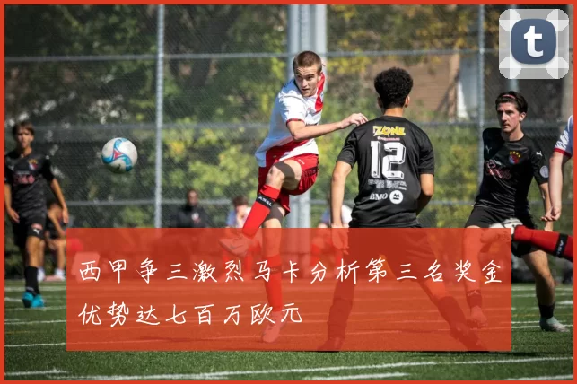 西甲争三激烈马卡分析第三名奖金优势达七百万欧元