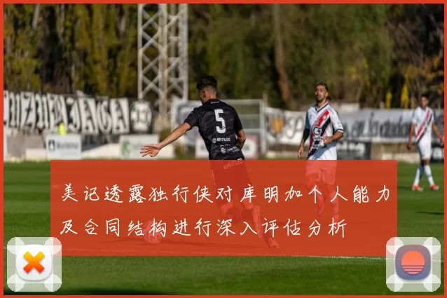 美记透露独行侠对库明加个人能力及合同结构进行深入评估分析